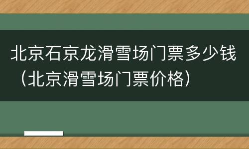 北京石京龙滑雪场门票多少钱（北京滑雪场门票价格）
