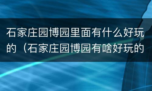 石家庄园博园里面有什么好玩的（石家庄园博园有啥好玩的）
