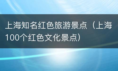 上海知名红色旅游景点（上海100个红色文化景点）