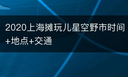 2020上海摊玩儿星空野市时间+地点+交通