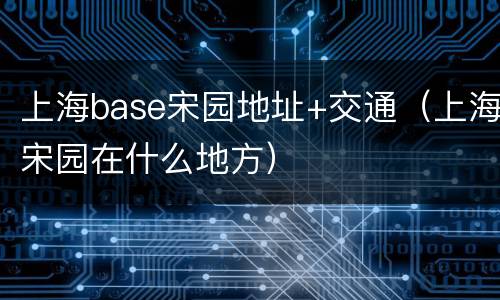 上海base宋园地址+交通（上海宋园在什么地方）