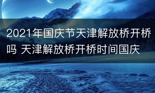 2021年国庆节天津解放桥开桥吗 天津解放桥开桥时间国庆