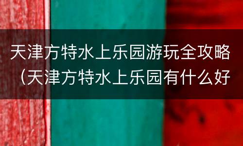 天津方特水上乐园游玩全攻略（天津方特水上乐园有什么好玩的）