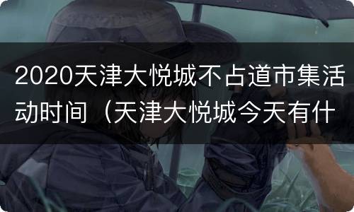 2020天津大悦城不占道市集活动时间（天津大悦城今天有什么活动）