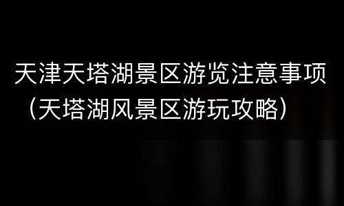 天津天塔湖景区游览注意事项（天塔湖风景区游玩攻略）