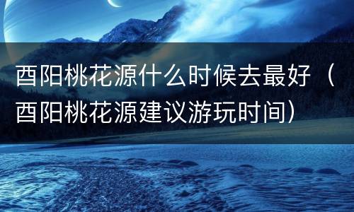 酉阳桃花源什么时候去最好（酉阳桃花源建议游玩时间）