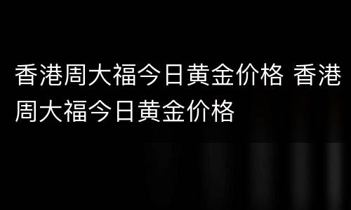 香港周大福今日黄金价格 香港周大福今日黄金价格