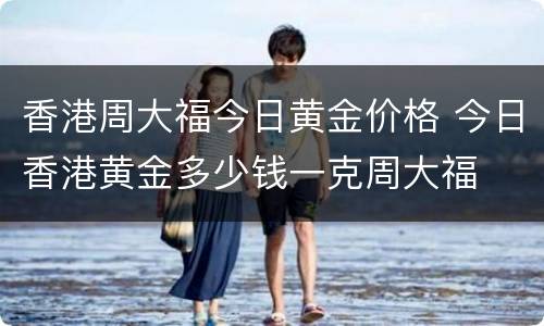 香港周大福今日黄金价格 今日香港黄金多少钱一克周大福