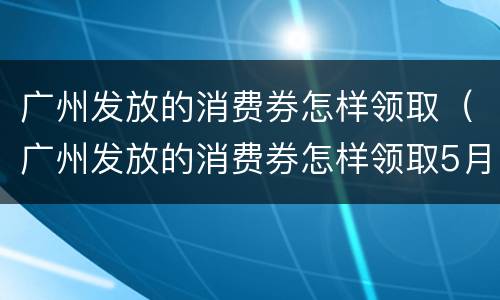 广州发放的消费券怎样领取（广州发放的消费券怎样领取5月）