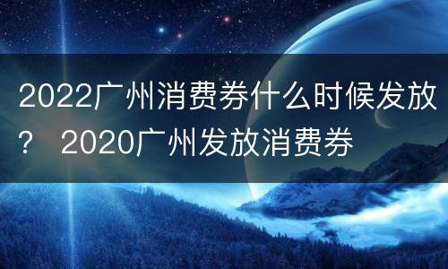 2022广州消费券什么时候发放？ 2020广州发放消费券