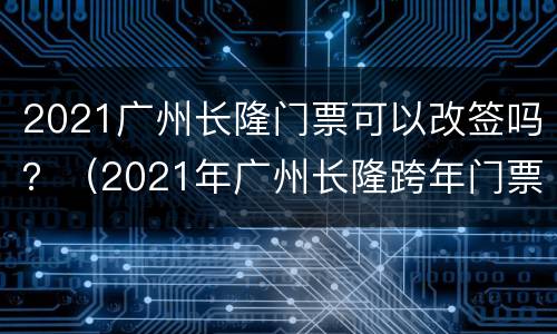 2021广州长隆门票可以改签吗？（2021年广州长隆跨年门票）