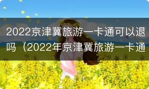 2022京津冀旅游一卡通可以退吗（2022年京津冀旅游一卡通）