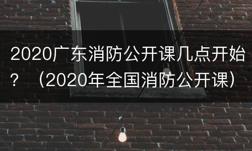 2020广东消防公开课几点开始？（2020年全国消防公开课）