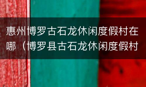 惠州博罗古石龙休闲度假村在哪（博罗县古石龙休闲度假村）