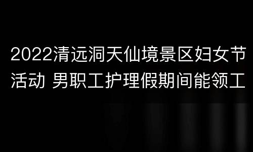 2022清远洞天仙境景区妇女节活动 男职工护理假期间能领工资吗