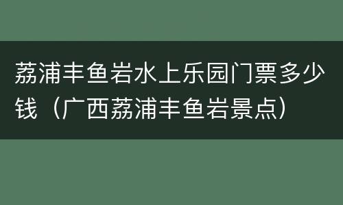 荔浦丰鱼岩水上乐园门票多少钱（广西荔浦丰鱼岩景点）