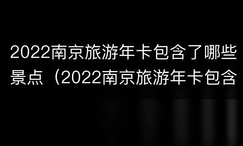 2022南京旅游年卡包含了哪些景点（2022南京旅游年卡包含了哪些景点和景点）
