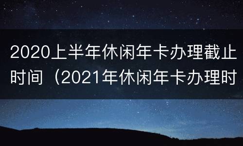 2020上半年休闲年卡办理截止时间（2021年休闲年卡办理时间）