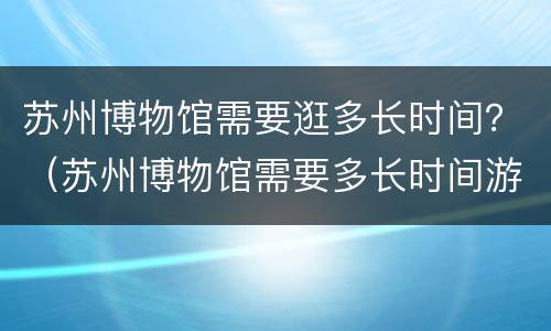苏州博物馆需要逛多长时间？（苏州博物馆需要多长时间游玩）