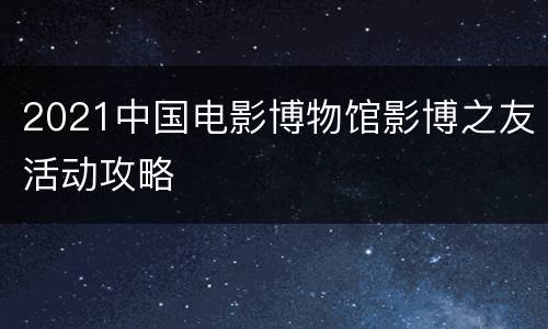 2021中国电影博物馆影博之友活动攻略