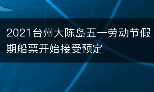 2021台州大陈岛五一劳动节假期船票开始接受预定