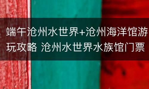 端午沧州水世界+沧州海洋馆游玩攻略 沧州水世界水族馆门票
