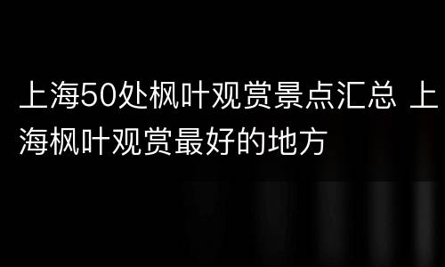 上海50处枫叶观赏景点汇总 上海枫叶观赏最好的地方