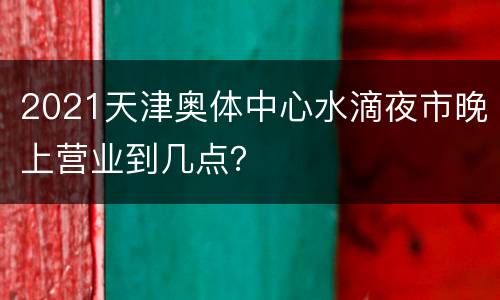 2021天津奥体中心水滴夜市晚上营业到几点？
