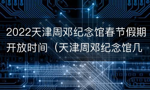 2022天津周邓纪念馆春节假期开放时间（天津周邓纪念馆几点闭馆）
