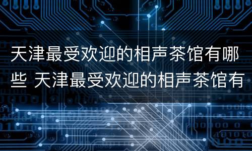 天津最受欢迎的相声茶馆有哪些 天津最受欢迎的相声茶馆有哪些地方