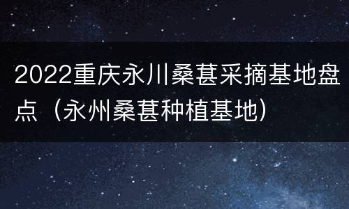 2022重庆永川桑葚采摘基地盘点（永州桑葚种植基地）