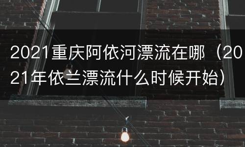 2021重庆阿依河漂流在哪（2021年依兰漂流什么时候开始）