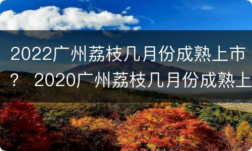 2022广州荔枝几月份成熟上市？ 2020广州荔枝几月份成熟上市