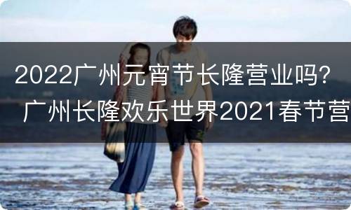 2022广州元宵节长隆营业吗？ 广州长隆欢乐世界2021春节营业时间