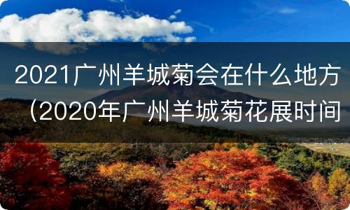 2021广州羊城菊会在什么地方（2020年广州羊城菊花展时间）
