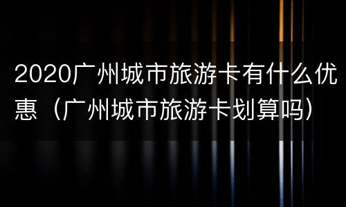 2020广州城市旅游卡有什么优惠（广州城市旅游卡划算吗）