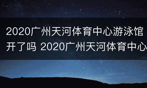 2020广州天河体育中心游泳馆开了吗 2020广州天河体育中心游泳馆开了吗今天