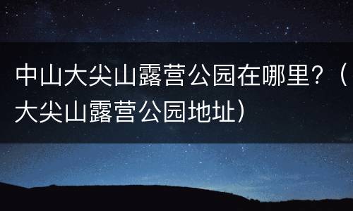 中山大尖山露营公园在哪里?（大尖山露营公园地址）