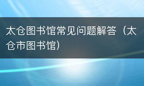 太仓图书馆常见问题解答（太仓市图书馆）