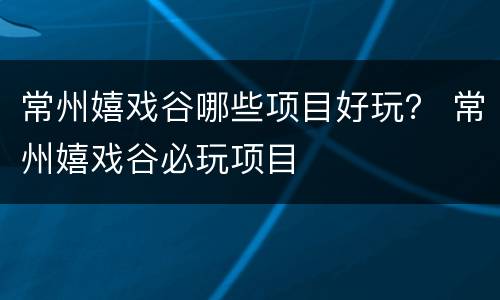 常州嬉戏谷哪些项目好玩？ 常州嬉戏谷必玩项目