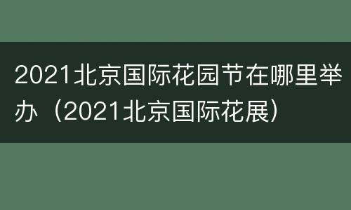 2021北京国际花园节在哪里举办（2021北京国际花展）