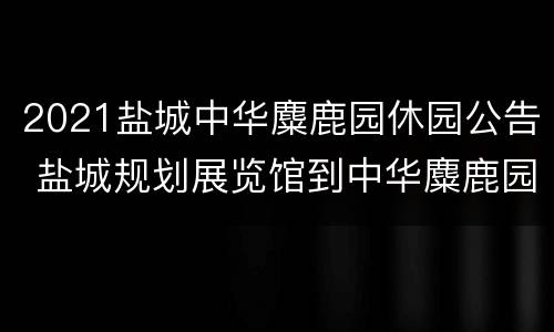 2021盐城中华麋鹿园休园公告 盐城规划展览馆到中华麋鹿园