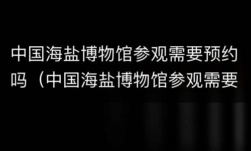 中国海盐博物馆参观需要预约吗（中国海盐博物馆参观需要预约吗）