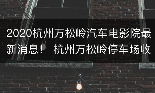 2020杭州万松岭汽车电影院最新消息！ 杭州万松岭停车场收费