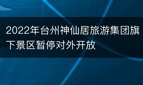2022年台州神仙居旅游集团旗下景区暂停对外开放