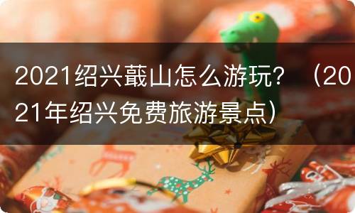 2021绍兴蕺山怎么游玩？（2021年绍兴免费旅游景点）