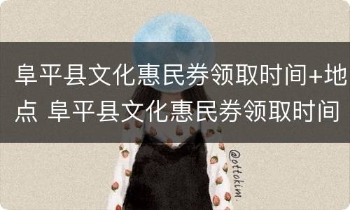 阜平县文化惠民券领取时间+地点 阜平县文化惠民券领取时间 地点在哪