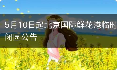 5月10日起北京国际鲜花港临时闭园公告