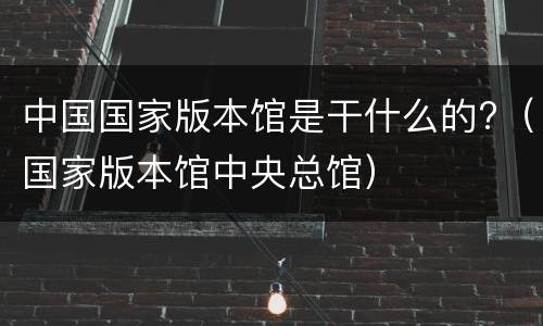 中国国家版本馆是干什么的?（国家版本馆中央总馆）