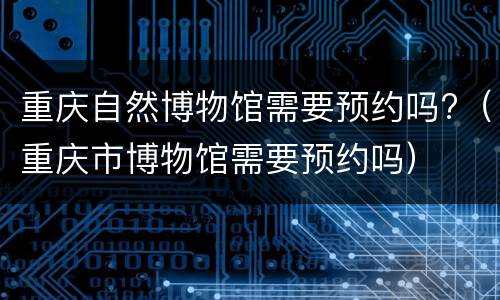 重庆自然博物馆需要预约吗?（重庆市博物馆需要预约吗）
